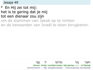 Jesaja 49
6 En Hij zei tot mij:
het is te gering dat je mij
tot een dienaar zou zijn
om de stammen van Jakob op te richten
en de bewaarden van Israël te doen terugkeren.
 