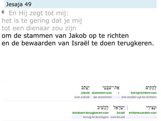 Jesaja 49
6 En Hij zegt tot mij:
het is te gering dat je mij
tot een dienaar zou zijn
om de stammen van Jakob op te richten
en de bewaarden van Israël te doen terugkeren.
 