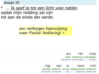 Jesaja 49
6 ... Ik geef je tot een licht voor natiën
opdat mijn redding zal zijn
tot aan de einde der aarde.
een verborgen heenwijzing
naar Paulus' bediening! >
 