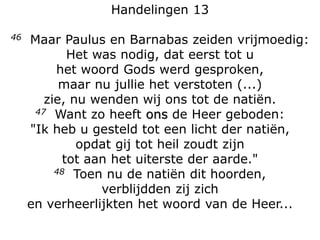 Handelingen 13
46 Maar Paulus en Barnabas zeiden vrijmoedig:
Het was nodig, dat eerst tot u
het woord Gods werd gesproken,
maar nu jullie het verstoten (...)
zie, nu wenden wij ons tot de natiën.
47 Want zo heeft ons de Heer geboden:
"Ik heb u gesteld tot een licht der natiën,
opdat gij tot heil zoudt zijn
tot aan het uiterste der aarde."
48 Toen nu de natiën dit hoorden,
verblijdden zij zich
en verheerlijkten het woord van de Heer...
 