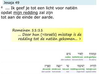 Jesaja 49
6 ... Ik geef je tot een licht voor natiën
opdat mijn redding zal zijn
tot aan de einde der aarde.
Romeinen 11:11
... Door hun (=Israëls) misstap is de
redding tot de natiën gekomen... >
 