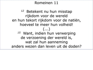 Romeinen 11
12 Betekent nu hun misstap
rijkdom voor de wereld
en hun tekort rijkdom voor de natiën,
hoeveel te meer hun volheid!
(...)
15 Want, indien hun verwerping
de verzoening der wereld is,
wat zal hun aanneming
anders wezen dan leven uit de doden?
 