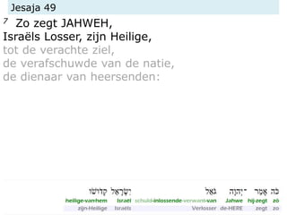 Jesaja 49
7 Zo zegt JAHWEH,
Israëls Losser, zijn Heilige,
tot de verachte ziel,
de verafschuwde van de natie,
de dienaar van heersenden:
 