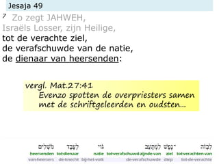 Jesaja 49
7 Zo zegt JAHWEH,
Israëls Losser, zijn Heilige,
tot de verachte ziel,
de verafschuwde van de natie,
de dienaar van heersenden:
vergl. Mat.27:41
Evenzo spotten de overpriesters samen
met de schriftgeleerden en oudsten...
 