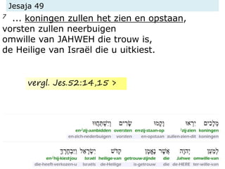 Jesaja 49
7 ... koningen zullen het zien en opstaan,
vorsten zullen neerbuigen
omwille van JAHWEH die trouw is,
de Heilige van Israël die u uitkiest.
vergl. Jes.52:14,15 >
 