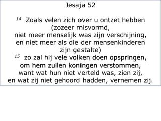Jesaja 52
14 Zoals velen zich over u ontzet hebben
(zozeer misvormd,
niet meer menselijk was zijn verschijning,
en niet meer als die der mensenkinderen
zijn gestalte)
15 zo zal hij vele volken doen opspringen,
om hem zullen koningen verstommen,
want wat hun niet verteld was, zien zij,
en wat zij niet gehoord hadden, vernemen zij.
 