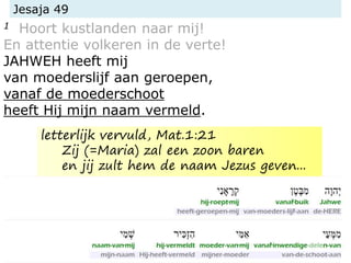 Jesaja 49
1 Hoort kustlanden naar mij!
En attentie volkeren in de verte!
JAHWEH heeft mij
van moederslijf aan geroepen,
vanaf de moederschoot
heeft Hij mijn naam vermeld.
letterlijk vervuld, Mat.1:21
Zij (=Maria) zal een zoon baren
en jij zult hem de naam Jezus geven...
 