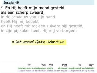 Jesaja 49
2 En Hij heeft mijn mond gesteld
als een scherp zwaard,
in de schaduw van zijn hand
heeft Hij mij bedekt
en Hij heeft mij tot een zuivere pijl gesteld,
in zijn pijlkoker heeft Hij mij verborgen.
= het woord Gods; Hebr.4:12
 