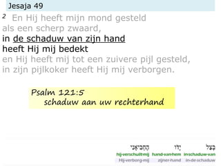 Jesaja 49
2 En Hij heeft mijn mond gesteld
als een scherp zwaard,
in de schaduw van zijn hand
heeft Hij mij bedekt
en Hij heeft mij tot een zuivere pijl gesteld,
in zijn pijlkoker heeft Hij mij verborgen.
Psalm 121:5
schaduw aan uw rechterhand
 