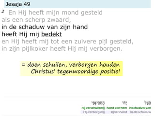 Jesaja 49
2 En Hij heeft mijn mond gesteld
als een scherp zwaard,
in de schaduw van zijn hand
heeft Hij mij bedekt
en Hij heeft mij tot een zuivere pijl gesteld,
in zijn pijlkoker heeft Hij mij verborgen.
= doen schuilen, verborgen houden
Christus' tegenwoordige positie!
 