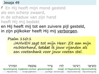 Jesaja 49
2 En Hij heeft mijn mond gesteld
als een scherp zwaard,
in de schaduw van zijn hand
heeft Hij mij bedekt
en Hij heeft mij tot een zuivere pijl gesteld,
in zijn pijlkoker heeft Hij mij verborgen.
Psalm 110:1
JAHWEH zegt tot mijn Heer: Zit aan mijn
rechterhand, totdat Ik jouw vijanden als
een voetenbank voor jouw voeten stel.
 