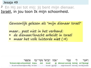 Jesaja 49
3 En Hij zei tot mij: jij bent mijn dienaar.
Israël, in jou toon Ik mijn schoonheid.
Gewoonlijk gelezen als "mijn dienaar Israël"
maar... past niet in het verband:
 de dienaar/knecht arbeidt in Israël
 maar het volk luisterde niet (:4)
 