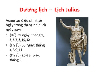 Dương	
  lịch	
  –	
  	
  Lịch	
  Julius	
  
Augustus	
  điều	
  chỉnh	
  số	
  
ngày	
  trong	
  tháng	
  như	
  lịch	
  
ngày	
  nay:	
  
•  (Đủ)	
  31	
  ngày:	
  tháng	
  1,	
  
3,5,7,8,10,12	
  
•  (Thiếu)	
  30	
  ngày:	
  tháng	
  
4,6,9,11	
  
•  (Thiếu)	
  28-­‐29	
  ngày:	
  
tháng	
  2	
  
 