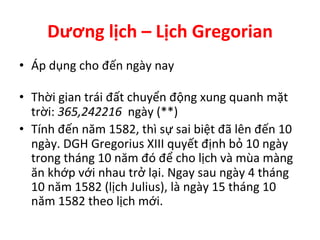 Dương	
  lịch	
  –	
  Lịch	
  Gregorian	
  
•  Áp	
  dụng	
  cho	
  đến	
  ngày	
  nay	
  
	
  
•  Thời	
  gian	
  trái	
  đất	
  chuyển	
  động	
  xung	
  quanh	
  mặt	
  
trời:	
  365,242216	
  	
  ngày	
  (**)	
  
•  Tính	
  đến	
  năm	
  1582,	
  thì	
  sự	
  sai	
  biệt	
  đã	
  lên	
  đến	
  10	
  
ngày.	
  DGH	
  Gregorius	
  XIII	
  quyết	
  định	
  bỏ	
  10	
  ngày	
  
trong	
  tháng	
  10	
  năm	
  đó	
  để	
  cho	
  lịch	
  và	
  mùa	
  màng	
  
ăn	
  khớp	
  với	
  nhau	
  trở	
  lại.	
  Ngay	
  sau	
  ngày	
  4	
  tháng	
  
10	
  năm	
  1582	
  (lịch	
  Julius),	
  là	
  ngày	
  15	
  tháng	
  10	
  
năm	
  1582	
  theo	
  lịch	
  mới.	
  
 