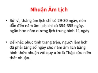 Nhuận	
  Âm	
  Lịch	
  
•  Bởi	
  vì,	
  tháng	
  âm	
  lịch	
  chỉ	
  có	
  29-­‐30	
  ngày,	
  nên	
  
dẫn	
  đến	
  năm	
  âm	
  lịch	
  chỉ	
  có	
  354-­‐355	
  ngày,	
  
ngắn	
  hơn	
  năm	
  dương	
  lịch	
  trung	
  bình	
  11	
  ngày	
  
	
  
•  Ðể	
  khắc	
  phục	
  Šnh	
  trạng	
  trên,	
  người	
  làm	
  lịch	
  
đã	
  phải	
  tăng	
  số	
  ngày	
  cho	
  năm	
  âm	
  lịch	
  bằng	
  
hình	
  thức	
  nhuận	
  với	
  quy	
  ước	
  là	
  Thập	
  cửu	
  niên	
  
thất	
  nhuận.	
  
 