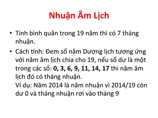 Nhuận	
  Âm	
  Lịch	
  
•  Tính	
  bình	
  quân	
  trong	
  19	
  năm	
  thì	
  có	
  7	
  tháng	
  
nhuận.	
  
•  Cách	
  Žnh:	
  Đem	
  số	
  năm	
  Dương	
  lịch	
  tương	
  ứng	
  
với	
  năm	
  âm	
  lịch	
  chia	
  cho	
  19,	
  nếu	
  số	
  dư	
  là	
  một	
  
trong	
  các	
  số:	
  0,	
  3,	
  6,	
  9,	
  11,	
  14,	
  17	
  thì	
  năm	
  âm	
  
lịch	
  đó	
  có	
  tháng	
  nhuận.	
  
Ví	
  dụ:	
  Năm	
  2014	
  là	
  năm	
  nhuận	
  vì	
  2014/19	
  còn	
  
dư	
  0	
  và	
  tháng	
  nhuận	
  rơi	
  vào	
  tháng	
  9	
  
 