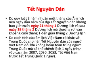 Tết	
  Nguyên	
  Đán	
   	
  	
  
•  Do	
  quy	
  luật	
  3	
  năm	
  nhuận	
  một	
  tháng	
  của	
  Âm	
  lịch	
  
nên	
  ngày	
  đầu	
  năm	
  của	
  dịp	
  Tết	
  Nguyên	
  đán	
  không	
  
bao	
  giờ	
  trước	
  ngày	
  21	
  tháng	
  1	
  Dương	
  lịch	
  và	
  sau	
  
ngày	
  19	
  tháng	
  2	
  Dương	
  lịch	
  mà	
  thường	
  rơi	
  vào	
  
khoảng	
  cuối	
  tháng	
  1	
  đến	
  giữa	
  tháng	
  2	
  Dương	
  lịch.	
  
•  Do	
  cách	
  Žnh	
  của	
  âm	
  lịch	
  Việt	
  Nam	
  có	
  khác	
  với	
  
Trung	
  Quốc	
  cho	
  nên	
  Tết	
  Nguyên	
  đán	
  của	
  người	
  
Việt	
  Nam	
  đôi	
  khi	
  không	
  hoàn	
  toàn	
  trùng	
  người	
  
Trung	
  Quốc	
  mà	
  có	
  thể	
  chênh	
  lệch	
  1	
  ngày	
  (như	
  
vào	
  các	
  năm	
  2007,	
  2030,	
  2053,	
  Tết	
  Việt	
  Nam	
  
trước	
  Tết	
  Trung	
  Quốc	
  1	
  ngày).	
  
 