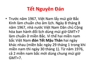 Tết	
  Nguyên	
  Đán	
  
•  Trước	
  năm	
  1967,	
  Việt	
  Nam	
  lấy	
  múi	
  giờ	
  Bắc	
  
Kinh	
  làm	
  chuẩn	
  cho	
  âm	
  lịch.	
  Ngày	
  8	
  tháng	
  8	
  
năm	
  1967,	
  nhà	
  nước	
  Việt	
  Nam	
  Dân	
  chủ	
  Cộng	
  
hòa	
  ban	
  hành	
  đổi	
  lịch	
  dùng	
  múi	
  giờ	
  GMT+7	
  
làm	
  chuẩn	
  ở	
  miền	
  Bắc.	
  Vì	
  thế	
  hai	
  miền	
  nam	
  
bắc	
  Việt	
  Nam	
  đón	
  Tết	
  Mậu	
  Thân	
  hai	
  ngày	
  
khác	
  nhau	
  (miền	
  bắc	
  ngày	
  29	
  tháng	
  1	
  trong	
  khi	
  
miền	
  nam	
  thì	
  ngày	
  30	
  tháng	
  1).	
  Từ	
  năm	
  1976,	
  
cả	
  2	
  miền	
  nam	
  bắc	
  mới	
  dùng	
  chung	
  múi	
  giờ	
  
GMT+7.	
  
 