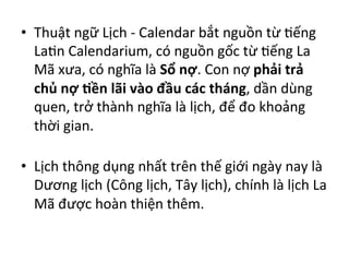 •  Thuật	
  ngữ	
  Lịch	
  -­‐	
  Calendar	
  bắt	
  nguồn	
  từ	
  Fếng	
  
LaFn	
  Calendarium,	
  có	
  nguồn	
  gốc	
  từ	
  Fếng	
  La	
  
Mã	
  xưa,	
  có	
  nghĩa	
  là	
  Sổ	
  nợ.	
  Con	
  nợ	
  phải	
  trả	
  
chủ	
  nợ	
  .ền	
  lãi	
  vào	
  đầu	
  các	
  tháng,	
  dần	
  dùng	
  
quen,	
  trở	
  thành	
  nghĩa	
  là	
  lịch,	
  để	
  đo	
  khoảng	
  
thời	
  gian.	
  
	
  	
  
•  Lịch	
  thông	
  dụng	
  nhất	
  trên	
  thế	
  giới	
  ngày	
  nay	
  là	
  
Dương	
  lịch	
  (Công	
  lịch,	
  Tây	
  lịch),	
  chính	
  là	
  lịch	
  La	
  
Mã	
  được	
  hoàn	
  thiện	
  thêm.	
  
 