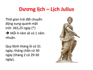 Dương	
  lịch	
  –	
  Lịch	
  Julius	
  
Thời	
  gian	
  trái	
  đất	
  chuyển	
  
động	
  xung	
  quanh	
  mặt	
  
trời:	
  365,25	
  ngày	
  (*)	
  
	
  Mỗi	
  4	
  năm	
  sẽ	
  có	
  1	
  năm	
  
nhuận.	
  
	
  
Quy	
  Định	
  tháng	
  lẻ	
  có	
  31	
  
ngày,	
  tháng	
  chẵn	
  có	
  30	
  
ngày	
  (tháng	
  2	
  có	
  29-­‐30	
  
ngày).	
  
 