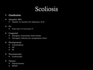 Scoliosis
Classification: 
  Idiopathic: 80%
  Infantile <3; Juvenile 4-10; Adolescent: 10-18
  Or:
  Early onset <5; Late onset >5
  Congenital:
Osteogenic: hemivertebra, fused vertebra
  Neurogenic: tethered cord, syringomyelia, Chiari
  Developmental:
Achondroplasia
  NF
  OI
  Neuromuscular:
  Cerebral palsy
Tumour:
  Osteoid osteoma
  BPNST
 