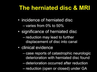 The herniated disc & MRI
• incidence of herniated disc
– varies from 0% to 50%
• significance of herniated disc
– reduction may lead to further
displacement of disc into canal
• clinical evidence
– case reports of catastrophic neurologic
deterioration with herniated disc found
– deterioration occurred after reduction
– reduction (open or closed) under GA
 
