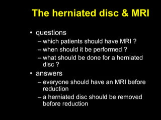 The herniated disc & MRI
• questions
– which patients should have MRI ?
– when should it be performed ?
– what should be done for a herniated
disc ?
• answers
– everyone should have an MRI before
reduction
– a herniated disc should be removed
before reduction
 