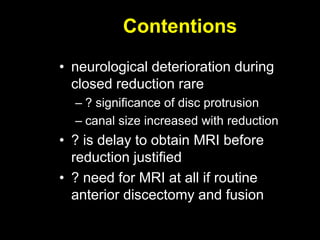 Contentions
• neurological deterioration during
closed reduction rare
– ? significance of disc protrusion
– canal size increased with reduction
• ? is delay to obtain MRI before
reduction justified
• ? need for MRI at all if routine
anterior discectomy and fusion
 