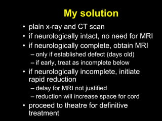 My solution
• plain x-ray and CT scan
• if neurologically intact, no need for MRI
• if neurologically complete, obtain MRI
– only if established defect (days old)
– if early, treat as incomplete below
• if neurologically incomplete, initiate
rapid reduction
– delay for MRI not justified
– reduction will increase space for cord
• proceed to theatre for definitive
treatment
 