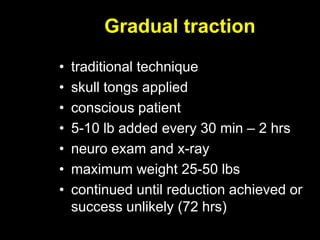 Gradual traction
• traditional technique
• skull tongs applied
• conscious patient
• 5-10 lb added every 30 min – 2 hrs
• neuro exam and x-ray
• maximum weight 25-50 lbs
• continued until reduction achieved or
success unlikely (72 hrs)
 