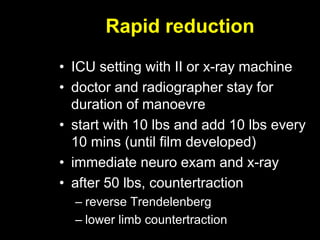 Rapid reduction
• ICU setting with II or x-ray machine
• doctor and radiographer stay for
duration of manoevre
• start with 10 lbs and add 10 lbs every
10 mins (until film developed)
• immediate neuro exam and x-ray
• after 50 lbs, countertraction
– reverse Trendelenberg
– lower limb countertraction
 