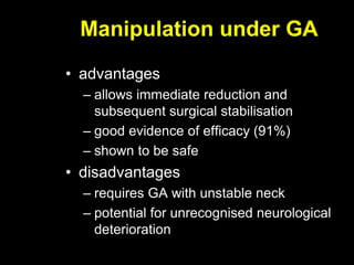 Manipulation under GA
• advantages
– allows immediate reduction and
subsequent surgical stabilisation
– good evidence of efficacy (91%)
– shown to be safe
• disadvantages
– requires GA with unstable neck
– potential for unrecognised neurological
deterioration
 