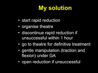My solution
• start rapid reduction
• organise theatre
• discontinue rapid reduction if
unsuccessful within 1 hour
• go to theatre for definitive treatment
• gentle manipulation (traction and
flexion) under GA
• open reduction if unsuccessful
 