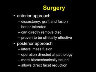 Surgery
• anterior approach
– discectomy, graft and fusion
– better tolerated
– can directly remove disc
– proven to be clinically effective
• posterior approach
– lateral mass fusion
– operation directed at pathology
– more biomechanically sound
– allows direct facet reduction
 