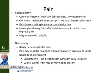 Pain• Radiculopathy
– Common history of neck pain (abrupt-disc, slow-osteophyte)
– Occasional radiation into suboccipital area and interscapular area
– Pain down arm in spinal nerve root distribution
– Leaning head away from affected side and neck traction may
improve pain
– May worsen with valsalva
• Neuropathy
– Rarely neck or radicular pain
– Pain may be distal near joint (entrapment often proximal to joint)
– Depends on entrapment
• Carpal tunnel- Pain predominant symptom early in course
• Cubital tunnel- Pain may or may not be present
 