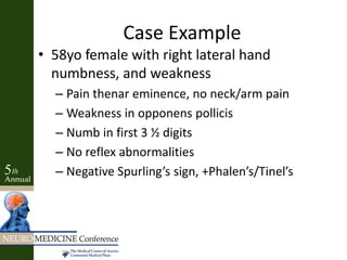 Case Example
• 58yo female with right lateral hand
numbness, and weakness
– Pain thenar eminence, no neck/arm pain
– Weakness in opponens pollicis
– Numb in first 3 ½ digits
– No reflex abnormalities
– Negative Spurling’s sign, +Phalen’s/Tinel’s
 