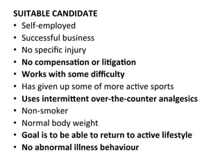 SUITABLE	
  CANDIDATE	
  
•  Self-­‐employed	
  
•  Successful	
  business	
  
•  No	
  speciﬁc	
  injury	
  
•  No	
  compensa5on	
  or	
  li5ga5on	
  
•  Works	
  with	
  some	
  diﬃculty	
  
•  Has	
  given	
  up	
  some	
  of	
  more	
  acHve	
  sports	
  
•  Uses	
  intermiCent	
  over-­‐the-­‐counter	
  analgesics	
  
•  Non-­‐smoker	
  
•  Normal	
  body	
  weight	
  
•  Goal	
  is	
  to	
  be	
  able	
  to	
  return	
  to	
  ac5ve	
  lifestyle	
  
•  No	
  abnormal	
  illness	
  behaviour	
  
 