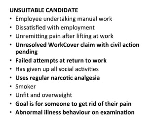 UNSUITABLE	
  CANDIDATE	
  
•  Employee	
  undertaking	
  manual	
  work	
  
•  DissaHsﬁed	
  with	
  employment	
  
•  UnremiYng	
  pain	
  aZer	
  liZing	
  at	
  work	
  
•  Unresolved	
  WorkCover	
  claim	
  with	
  civil	
  ac5on	
  
pending	
  
•  Failed	
  aCempts	
  at	
  return	
  to	
  work	
  
•  Has	
  given	
  up	
  all	
  social	
  acHviHes	
  
•  Uses	
  regular	
  narco5c	
  analgesia	
  
•  Smoker	
  
•  Unﬁt	
  and	
  overweight	
  
•  Goal	
  is	
  for	
  someone	
  to	
  get	
  rid	
  of	
  their	
  pain	
  
•  Abnormal	
  illness	
  behaviour	
  on	
  examina5on	
  
 