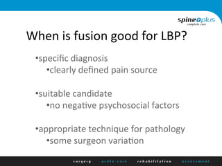 When	
  is	
  fusion	
  good	
  for	
  LBP?	
  
• speciﬁc	
  diagnosis	
  
• clearly	
  deﬁned	
  pain	
  source	
  
• suitable	
  candidate	
  
• no	
  negaHve	
  psychosocial	
  factors	
  
• appropriate	
  technique	
  for	
  pathology	
  
• some	
  surgeon	
  variaHon	
  
 