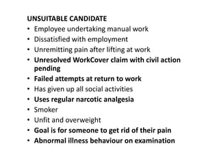 UNSUITABLE CANDIDATE
• Employee undertaking manual work
• Dissatisfied with employment
• Unremitting pain after lifting at work
• Unresolved WorkCover claim with civil action
pending
• Failed attempts at return to work
• Has given up all social activities
• Uses regular narcotic analgesia
• Smoker
• Unfit and overweight
• Goal is for someone to get rid of their pain
• Abnormal illness behaviour on examination
 