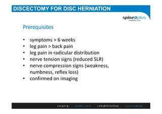 DISCECTOMY FOR DISC HERNIATION
Prerequisites
• symptoms > 6 weeks
• leg pain > back pain
• leg pain in radicular distribution
• nerve tension signs (reduced SLR)
• nerve compression signs (weakness,
numbness, reflex loss)
• confirmed on imaging
 