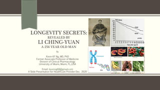 LONGEVITY SECRETS:
REVEALED BY
LI CHING-YUAN
A 256 YEAR OLD MAN
By
Kevin KF Ng, MD, PhD
Former Associate Professor of Medicine
Division of Clinical Pharmacology
University of Miami, Miami, FL.,USA
Email: kevinng68@gmail.com
A Slide Presentation for HealthCare Provider Dec. 2020
 