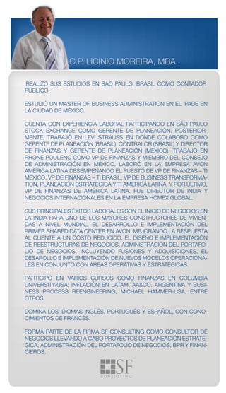 C.P. LICINIO MOREIRA, MBA.

REALIZÓ SUS ESTUDIOS EN SÃO PAULO, BRASIL COMO CONTADOR
PÚBLICO.

ESTUDIÓ UN MASTER OF BUSINESS ADMINISTRATION EN EL IPADE EN
LA CIUDAD DE MÉXICO.

CUENTA CON EXPERIENCIA LABORAL PARTICIPANDO EN SÃO PAULO
STOCK EXCHANGE COMO GERENTE DE PLANEACIÓN. POSTERIOR-
MENTE, TRABAJÓ EN LEVI STRAUSS EN DONDE COLABORÓ COMO
GERENTE DE PLANEACIÓN (BRASIL), CONTRALOR (BRASIL) Y DIRECTOR
DE FINANZAS Y GERENTE DE PLANEACIÓN (MÉXICO). TRABAJÓ EN
RHONE POULENC COMO VP DE FINANZAS Y MIEMBRO DEL CONSEJO
DE ADMINISTRACIÓN EN MÉXICO. LABORÓ EN LA EMPRESA AVON
AMÉRICA LATINA DESEMPEÑANDO EL PUESTO DE VP DE FINANZAS – TI
MÉXICO, VP DE FINANZAS – TI BRASIL, VP DE BUSINESS TRANSFORMA-
TION, PLANEACIÓN ESTRATÉGICA Y TI AMÉRICA LATINA, Y POR ÚLTIMO,
VP DE FINANZAS DE AMÉRICA LATINA. FUE DIRECTOR DE INDIA Y
NEGOCIOS INTERNACIONALES EN LA EMPRESA HOMEX GLOBAL.

SUS PRINCIPALES ÉXITOS LABORALES SON EL INICIO DE NEGOCIOS EN
LA INDIA PARA UNO DE LOS MAYORES CONSTRUCTORES DE VIVIEN-
DAS A NIVEL MUNDIAL, EL DESARROLLO E IMPLEMENTACIÓN DEL
PRIMER SHARED DATA CENTER EN AVON, MEJORANDO LA RESPUESTA
AL CLIENTE A UN COSTO REDUCIDO, EL DISEÑO E IMPLEMENTACIÓN
DE REESTRUCTURAS DE NEGOCIOS, ADMINISTRACIÓN DEL PORTAFO-
LIO DE NEGOCIOS, INCLUYENDO FUSIONES Y ADQUISICIONES, EL
DESAROLLO E IMPLEMENTACIÓN DE NUEVOS MODELOS OPERACIONA-
LES EN CONJUNTO CON ÁREAS OPERATIVAS Y ESTRATÉGICAS.

PARTICIPÓ EN VARIOS CURSOS COMO FINANZAS EN COLUMBIA
UNIVERSITY-USA; INFLACIÓN EN LATAM, AA&CO. ARGENTINA Y BUSI-
NESS PROCESS REENGINEERING, MICHAEL HAMMER-USA, ENTRE
OTROS.

DOMINA LOS IDIOMAS INGLÉS, PORTUGUÉS Y ESPAÑOL, CON CONO-
CIMIENTOS DE FRANCÉS.

FORMA PARTE DE LA FIRMA SF CONSULTING COMO CONSULTOR DE
NEGOCIOS LLEVANDO A CABO PROYECTOS DE PLANEACIÓN ESTRATÉ-
GICA, ADMINISTRACIÓN DEL PORTAFOLIO DE NEGOCIOS, BPR Y FINAN-
CIEROS.
 