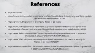References
https://economictimes.indiatimes.com/markets/ipos/fpos/big-bang-lic-ipo-to-lend-sparkle-to-markets
this-diwali/articleshow/80690170.cms
https://groww.in/blog/why-does-a-company-decide-to-go-public/
https://www.zeebiz.com/market-news/news-lic-ipo-news-confirmed-life-insurance-corporation-
of-india-public-offer-not-coming-before-this-date-check-valuation-other-details-inside-148395
https://licindia.in
https://www.thehindubusinessline.com/money-and-banking/lic-ipo-will-not-impact-customers-
employees-in-any-way-chairman/article30763386.ece
https://www.financialexpress.com/money/insurance/lic-sells-over-2-19-crore-policies-in-fy20-
highest-in-six-years/1942361/
https://www.hindustantimes.com/business-news/lic-s-new-business-premium-reports-25-growth-for-
fy-2020/story-tcCXflFKXauoFutgAoCBAM.html
 