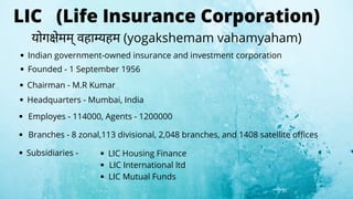LIC (Life Insurance Corporation)
Indian government-owned insurance and investment corporation
Founded - 1 September 1956
Chairman - M.R Kumar
Headquarters - Mumbai, India
Employes - 114000, Agents - 1200000
Branches - 8 zonal,113 divisional, 2,048 branches, and 1408 satellite offices
Subsidiaries - LIC Housing Finance
LIC International ltd
LIC Mutual Funds
योग ेमम् वहा यहम (yogakshemam vahamyaham)
 
