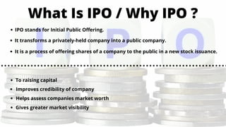 What Is IPO / Why IPO ?
IPO stands for Initial Public Offering.
It transforms a privately-held company into a public company.
It is a process of offering shares of a company to the public in a new stock issuance.
To raising capital
Improves credibility of company
Helps assess companies market worth
Gives greater market visibility
 