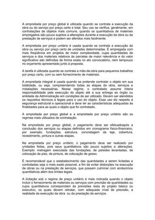 A empreitada por preço global é utilizada quando se contrata a execução da
obra ou do serviço por preço certo e total. Seu uso se verifica, geralmente, em
contratações de objetos mais comuns, quando os quantitativos de materiais
empregados são pouco sujeitos a alterações durante a execução da obra ou da
prestação de serviços e podem ser aferidos mais facilmente.

A empreitada por preço unitário é usada quando se contrata a execução da
obra ou serviço por preço certo de unidades determinadas. É empregada com
mais freqüência em projetos de maior complexidade, cujas quantidades de
serviços e dos materiais relativos às parcelas de maior relevância e do valor
significativo são definidas de forma exata no ato convocatório, nem tampouco
no orçamento apresentado junto à proposta.

A tarefa é utilizada quando se contrata a mão-de-obra para pequenos trabalhos
por preço certo, com ou sem fornecimento de materiais.

A empreitada integral é usada quando se pretende contratar o objeto em sua
totalidade, ou seja, compreendendo todas as etapas da obra, serviços e
instalações necessárias. Nesse regime, o contratado assume inteira
responsabilidade pela execução do objeto até a sua entrega ao órgão ou
entidade da Administração em condições de ser utilizado. Devem ser atendidos
os requisitos técnicos e legais para o uso do objeto. Esse uso diz respeito à
segurança estrutural e operacional e deve ter as características adequadas às
finalidades para as quais o objeto que foi contratado.

A empreitada por preço global e a empreitada por preço unitário são os
regimes mais utilizados de contratação.

Na empreitada por preço global, o pagamento deve ser efetuadoapós a
conclusão dos serviços ou etapas definidos em cronograma físico-financeiro,
por exemplo: fundações, estrutura, concretagem da laje, cobertura,
revestimento, pintura e outras etapas.

Na empreitada por preço unitário, o pagamento deve ser realizado por
unidades feitas, pois seus quantitativos são pouco sujeitos a alterações.
Exemplo: metragem executada das fundações, de paredes levantadas, de
colocação de piso, de pintura, de colocação de gesso.

É recomendável que o estabelecimento das quantidades a serem licitadas e
contratadas seja o mais exato possível, a fim de evitar distorções na execução
de obras ou na prestação de serviços, que possam culminar com acréscimos
quantitativos além dos limites legais.

A licitação sob o regime de preço unitário é mais indicada quando o objeto
incluir o fornecimento de materiais ou serviços com previsão de quantidades ou
cujos quantitativos correspondam às previsões reais do projeto básico ou
executivo, os quais devem retratar, com adequado nível de precisão, a
realidade da execução da obra ou da prestação de serviços.
 