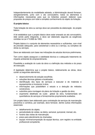 Independentemente da modalidade adotada, a Administração deverá fornecer,
obrigatoriamente, junto com o ato convocatório, todos os elementos e
informações necessárias para que os licitantes possam elaborar suas
propostas de preços com total e completo conhecimento do objeto da licitação.

O projeto básico

Toda licitação de obra ou serviço deve ser precedida da elaboração do projeto
básico.

A lei estabelece que o projeto básico deve estar anexado ao ato convocatório,
dele sendo parte integrante, e deve ser elaborado segundo as exigências
contidas na Lei nº 8.666 de 1993.

Projeto básico é o conjunto de elementos necessários e suficientes, com nível
de precisão adequado, para caracterizar a obra ou o serviço, ou complexo de
obras ou serviços.

Deve ser elaborado com base nas indicações de estudos técnicos preliminares.

Tem como objeto assegurar a viabilidade técnica e o adequado tratamento do
impacto ambiental do empreendimento.

Possibilita a avaliação do custo da obra e a definição dos métodos e do prazo
de execução.

A legislação determina que o projeto básico, relativamente as obras, deve
conter os seguintes elementos:

   •   desenvolvimento da solução escolhida;
   •   soluções técnicas globais e localizadas;
   •   identificação dos tipos de serviços a executar e de materiais e
       equipamentos a incorporar à obra;
   •   informações que possibilitem o estudo e a dedução de métodos
       construtivos;
   •   subsídios para montagem do plano de licitação e gestão da obra;
   •   orçamento detalhado do custo global da obra, fundamentado em
       quantitativos de serviços e fornecimentos propriamente avaliados.

Um projeto básico bem elaborado para contratação de serviços de manutenção
preventiva e corretiva, por exemplo, deve fornecer, dentre outras informações
essenciais:

   •   detalhamento do objeto;
   •   periodicidade de visitas; se diária, semanal, quinzenal, mensal, etc.
   •   horário das visitas de manutenção;
   •   prazo para atendimento às chamadas;
   •   equipe mínima/composição da equipe técnica, com registro na entidade
       profissional competente;
 