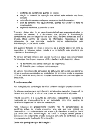 •   existência de plantonistas quando for o caso;
   •   relação do material de reposição que deverá estar coberto pelo futuro
       contrato;
   •   material mínimo necessário para estoque no local dos serviços;
   •   local de conserto dos equipamentos, quando não puder ser feito no
       próprio prédio;
   •   exigência de oficina, quando for o caso.

O projeto básico, além de ser peça imprescindível para execução de obra ou
prestação de serviço, é o documento que propicia à Administração
conhecimento pleno do objeto que se quer licitar, de forma detalhada, clara e
precisa. Deve permitir ao licitante as informações necessárias à boa
elaboração de sua proposta, mediante regras estabelecidas pela
Administração, a que estará sujeito.

Em qualquer licitação de obras e serviços, se o projeto básico for falho ou
incompleto, a licitação estará viciada e a contratação não atenderá aos
objetivos da Administração.

As obras e serviços limitados aos valores máximos a seguir estão dispensados
de licitação e desobrigam o agente público da elaboração do projeto básico.

   •   R$ 15.000,00, para obras e serviços de engenharia;
   •   R$ 8.000,00, para quaisquer outros serviços.

Os valores referidos serão acrescidos de 20% (vinte por cento) para compras,
obras e serviços contratados por sociedades de economia mista e empresas
públicas, além de autarquias e fundações qualificadas na forma de agências
executivas.

O projeto executivo

Nas licitações para contratação de obras também é exigido projeto executivo.

No ato convocatório deve ser informado se há projeto executivo disponível, na
data da sua publicação, e o local onde possa ser examinado e adquirido.

Projeto executivo é o conjunto de elementos necessários e suficientes à
realização do empreendimento a ser executado, com nível máximo de
detalhamento possível de todas as suas etapas.

Para realização do procedimento licitatório não há obrigatoriedade da
existência prévia de projeto executivo, uma vez que este poderá ser
desenvolvido concomitantemente com a execução das obras e serviços, desde
que autorizado pela Administração. No caso, a licitação deverá prever a
elaboração do competente projeto executivo por parte da contratada ou por
preço previamente fixado pela Administração.

Quem não pode participar da licitação?
 