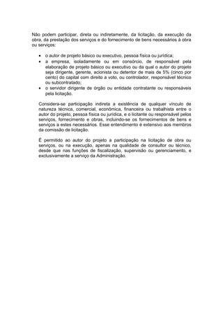 Não podem participar, direta ou indiretamente, da licitação, da execução da
obra, da prestação dos serviços e do fornecimento de bens necessários à obra
ou serviços:

   •   o autor de projeto básico ou executivo, pessoa física ou jurídica;
   •   a empresa, isoladamente ou em consórcio, de responsável pela
       elaboração de projeto básico ou executivo ou da qual o autor do projeto
       seja dirigente, gerente, acionista ou detentor de mais de 5% (cinco por
       cento) do capital com direito a voto, ou controlador, responsável técnico
       ou subcontratado;
   •   o servidor dirigente de órgão ou entidade contratante ou responsáveis
       pela licitação.

   Considera-se participação indireta a existência de qualquer vínculo de
   natureza técnica, comercial, econômica, financeira ou trabalhista entre o
   autor do projeto, pessoa física ou jurídica, e o licitante ou responsável pelos
   serviços, fornecimento e obras, incluindo-se os fornecimentos de bens e
   serviços a estes necessários. Esse entendimento é extensivo aos membros
   da comissão de licitação.

   É permitido ao autor do projeto a participação na licitação de obra ou
   serviços, ou na execução, apenas na qualidade de consultor ou técnico,
   desde que nas funções de fiscalização, supervisão ou gerenciamento, e
   exclusivamente a serviço da Administração.
 